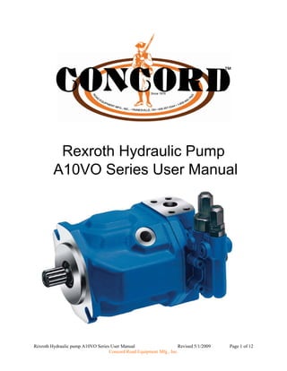 Rexroth Hydraulic Pump 
A10VO Series User Manual 
Rexroth Hydraulic pump A10VO Series User Manual Revised 5/1/2009 Page 1 of 12 
Concord Road Equipment Mfg., Inc. 
 