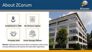 About ZCorum
Established in 1996 No Venture Capital
Privately Held Three Georgia Offices
Mission: Helping telecommunications companies reduce costs,
increase efficiency and improve the subscriber experience.
 