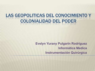 LAS GEOPOLITICAS DEL CONOCIMIENTO Y COLONIALIDAD DEL PODER Evelyn Yurany Pulgarin Rodríguez Informática Medica Instrumentación Quirúrgica 