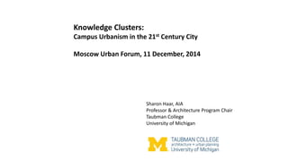 Knowledge Clusters:
Campus Urbanism in the 21st Century City
Moscow Urban Forum, 11 December, 2014
Sharon Haar, AIA
Professor & Architecture Program Chair
Taubman College
University of Michigan
 