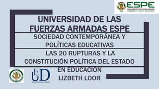 UNIVERSIDAD DE LAS
FUERZAS ARMADAS ESPE
SOCIEDAD CONTEMPORÁNEA Y
POLÍTICAS EDUCATIVAS
LAS 20 RUPTURAS Y LA
CONSTITUCIÓN POLÍTICA DEL ESTADO
EN EDUCACIÓN
LIZBETH LOOR
 
