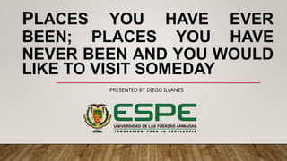 PLACES YOU HAVE EVER
BEEN; PLACES YOU HAVE
NEVER BEEN AND YOU WOULD
LIKE TO VISIT SOMEDAY
PRESENTED BY DIEGO ILLANES
 