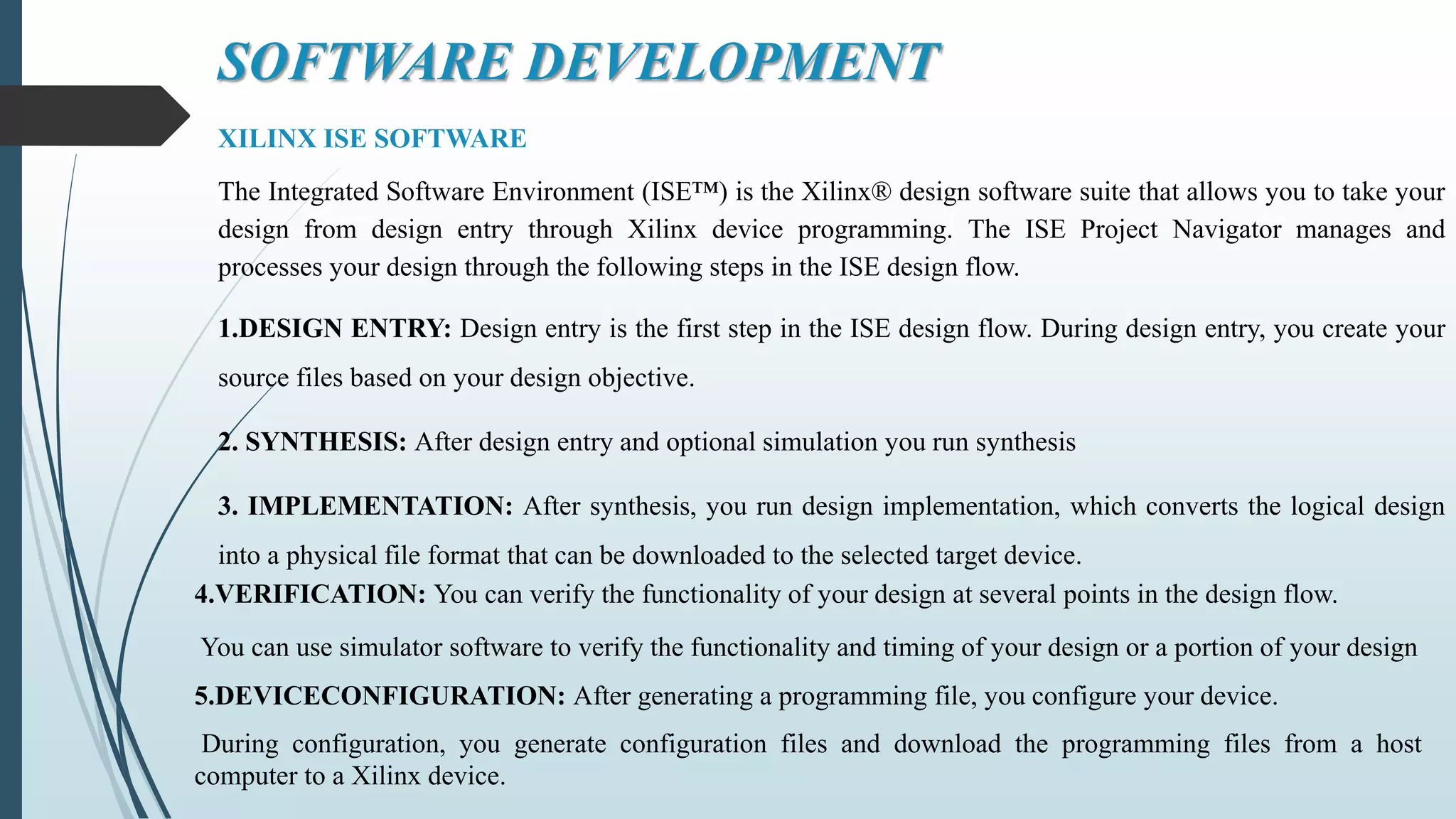 SOFTWARE DEVELOPMENT
XILINX ISE SOFTWARE
The Integrated Software Environment (ISE™) is the Xilinx® design software suite that allows you to take your
design from design entry through Xilinx device programming. The ISE Project Navigator manages and
processes your design through the following steps in the ISE design flow.
1.DESIGN ENTRY: Design entry is the first step in the ISE design flow. During design entry, you create your
source files based on your design objective.
2. SYNTHESIS: After design entry and optional simulation you run synthesis
3. IMPLEMENTATION: After synthesis, you run design implementation, which converts the logical design
into a physical file format that can be downloaded to the selected target device.
4.VERIFICATION: You can verify the functionality of your design at several points in the design flow.
You can use simulator software to verify the functionality and timing of your design or a portion of your design
5.DEVICECONFIGURATION: After generating a programming file, you configure your device.
During configuration, you generate configuration files and download the programming files from a host
computer to a Xilinx device.
 