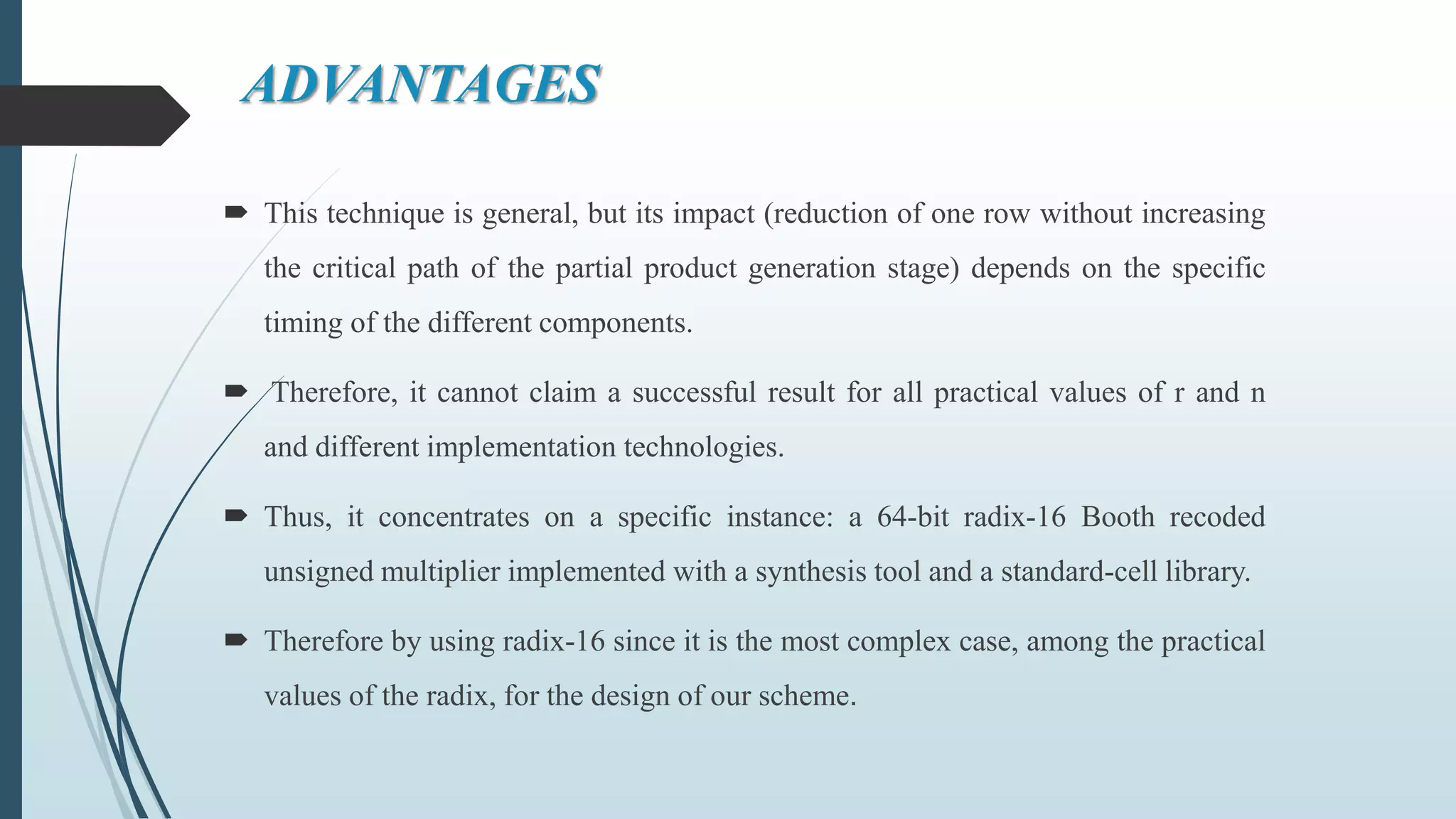 ADVANTAGES
 This technique is general, but its impact (reduction of one row without increasing
the critical path of the partial product generation stage) depends on the specific
timing of the different components.
 Therefore, it cannot claim a successful result for all practical values of r and n
and different implementation technologies.
 Thus, it concentrates on a specific instance: a 64-bit radix-16 Booth recoded
unsigned multiplier implemented with a synthesis tool and a standard-cell library.
 Therefore by using radix-16 since it is the most complex case, among the practical
values of the radix, for the design of our scheme.
 