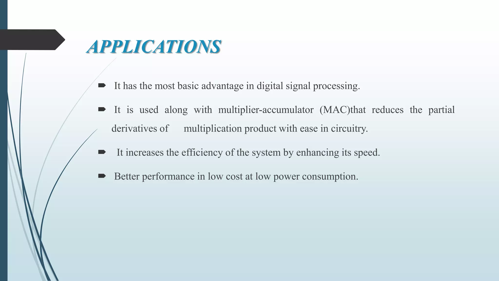 APPLICATIONS
 It has the most basic advantage in digital signal processing.
 It is used along with multiplier-accumulator (MAC)that reduces the partial
derivatives of multiplication product with ease in circuitry.
 It increases the efficiency of the system by enhancing its speed.
 Better performance in low cost at low power consumption.
 