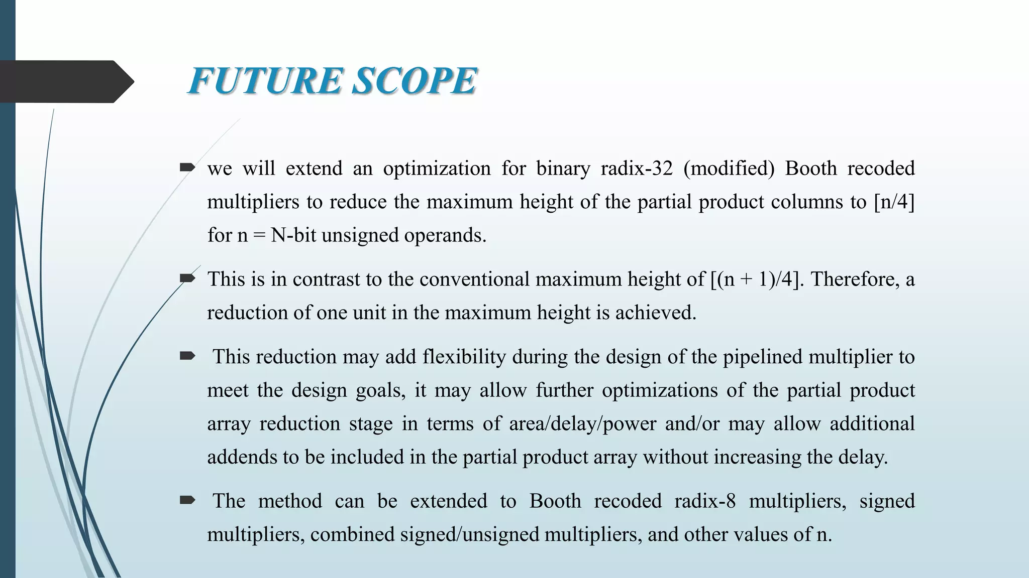 FUTURE SCOPE
 we will extend an optimization for binary radix-32 (modified) Booth recoded
multipliers to reduce the maximum height of the partial product columns to [n/4]
for n = N-bit unsigned operands.
 This is in contrast to the conventional maximum height of [(n + 1)/4]. Therefore, a
reduction of one unit in the maximum height is achieved.
 This reduction may add flexibility during the design of the pipelined multiplier to
meet the design goals, it may allow further optimizations of the partial product
array reduction stage in terms of area/delay/power and/or may allow additional
addends to be included in the partial product array without increasing the delay.
 The method can be extended to Booth recoded radix-8 multipliers, signed
multipliers, combined signed/unsigned multipliers, and other values of n.
 