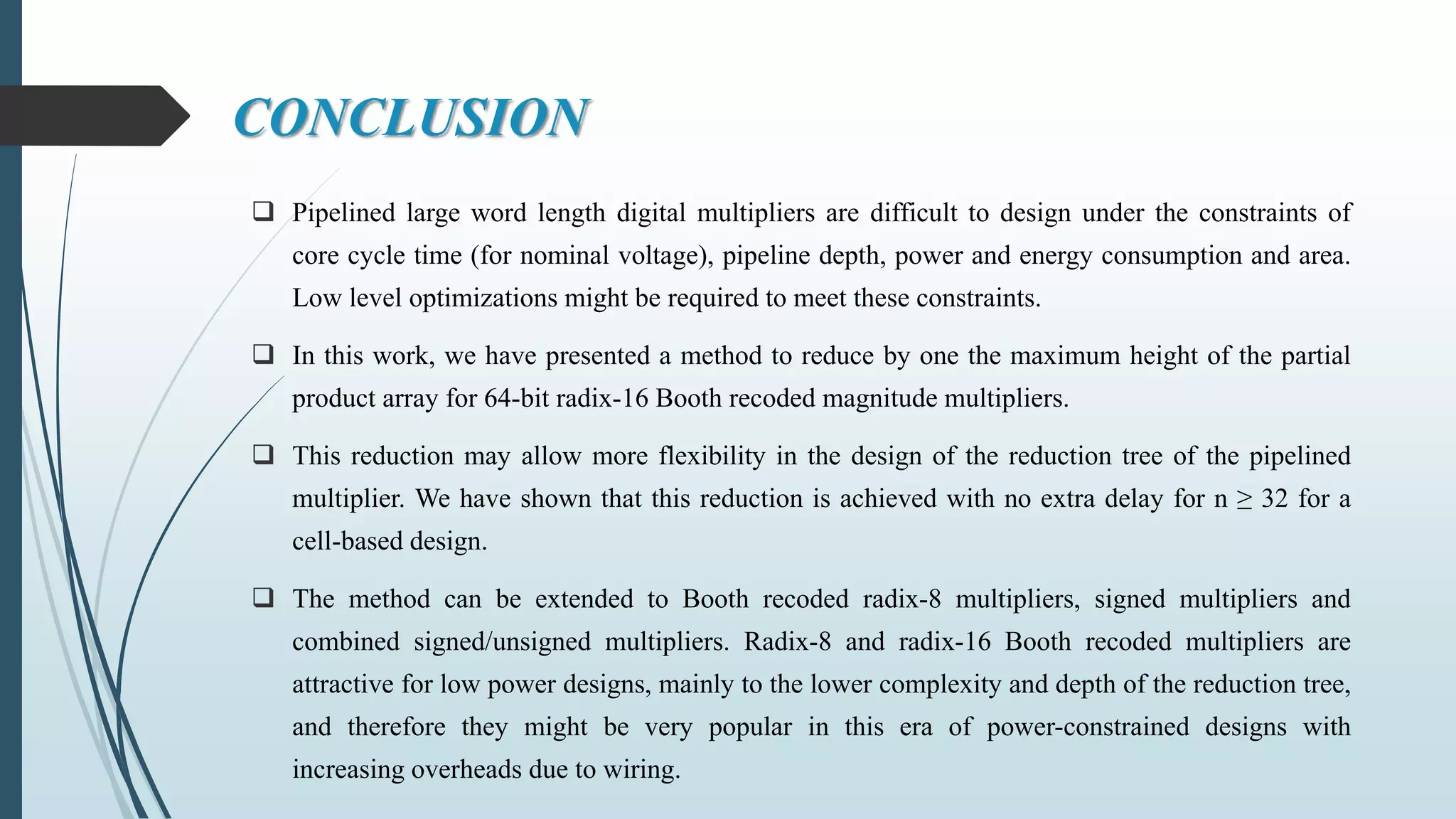 CONCLUSION
 Pipelined large word length digital multipliers are difficult to design under the constraints of
core cycle time (for nominal voltage), pipeline depth, power and energy consumption and area.
Low level optimizations might be required to meet these constraints.
 In this work, we have presented a method to reduce by one the maximum height of the partial
product array for 64-bit radix-16 Booth recoded magnitude multipliers.
 This reduction may allow more flexibility in the design of the reduction tree of the pipelined
multiplier. We have shown that this reduction is achieved with no extra delay for n ≥ 32 for a
cell-based design.
 The method can be extended to Booth recoded radix-8 multipliers, signed multipliers and
combined signed/unsigned multipliers. Radix-8 and radix-16 Booth recoded multipliers are
attractive for low power designs, mainly to the lower complexity and depth of the reduction tree,
and therefore they might be very popular in this era of power-constrained designs with
increasing overheads due to wiring.
 