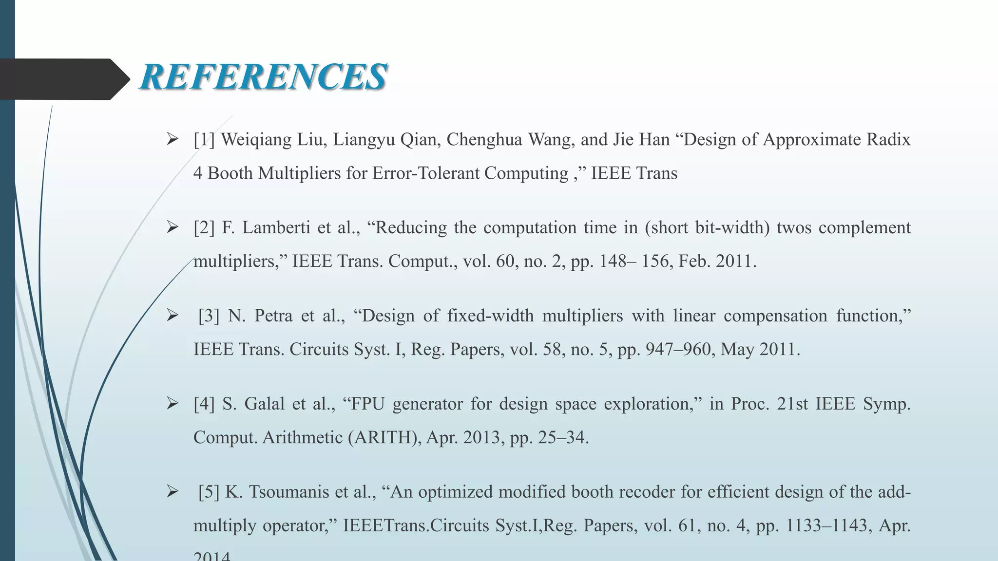 REFERENCES
 [1] Weiqiang Liu, Liangyu Qian, Chenghua Wang, and Jie Han “Design of Approximate Radix
4 Booth Multipliers for Error-Tolerant Computing ,” IEEE Trans
 [2] F. Lamberti et al., “Reducing the computation time in (short bit-width) twos complement
multipliers,” IEEE Trans. Comput., vol. 60, no. 2, pp. 148– 156, Feb. 2011.
 [3] N. Petra et al., “Design of fixed-width multipliers with linear compensation function,”
IEEE Trans. Circuits Syst. I, Reg. Papers, vol. 58, no. 5, pp. 947–960, May 2011.
 [4] S. Galal et al., “FPU generator for design space exploration,” in Proc. 21st IEEE Symp.
Comput. Arithmetic (ARITH), Apr. 2013, pp. 25–34.
 [5] K. Tsoumanis et al., “An optimized modified booth recoder for efficient design of the add-
multiply operator,” IEEETrans.Circuits Syst.I,Reg. Papers, vol. 61, no. 4, pp. 1133–1143, Apr.
 