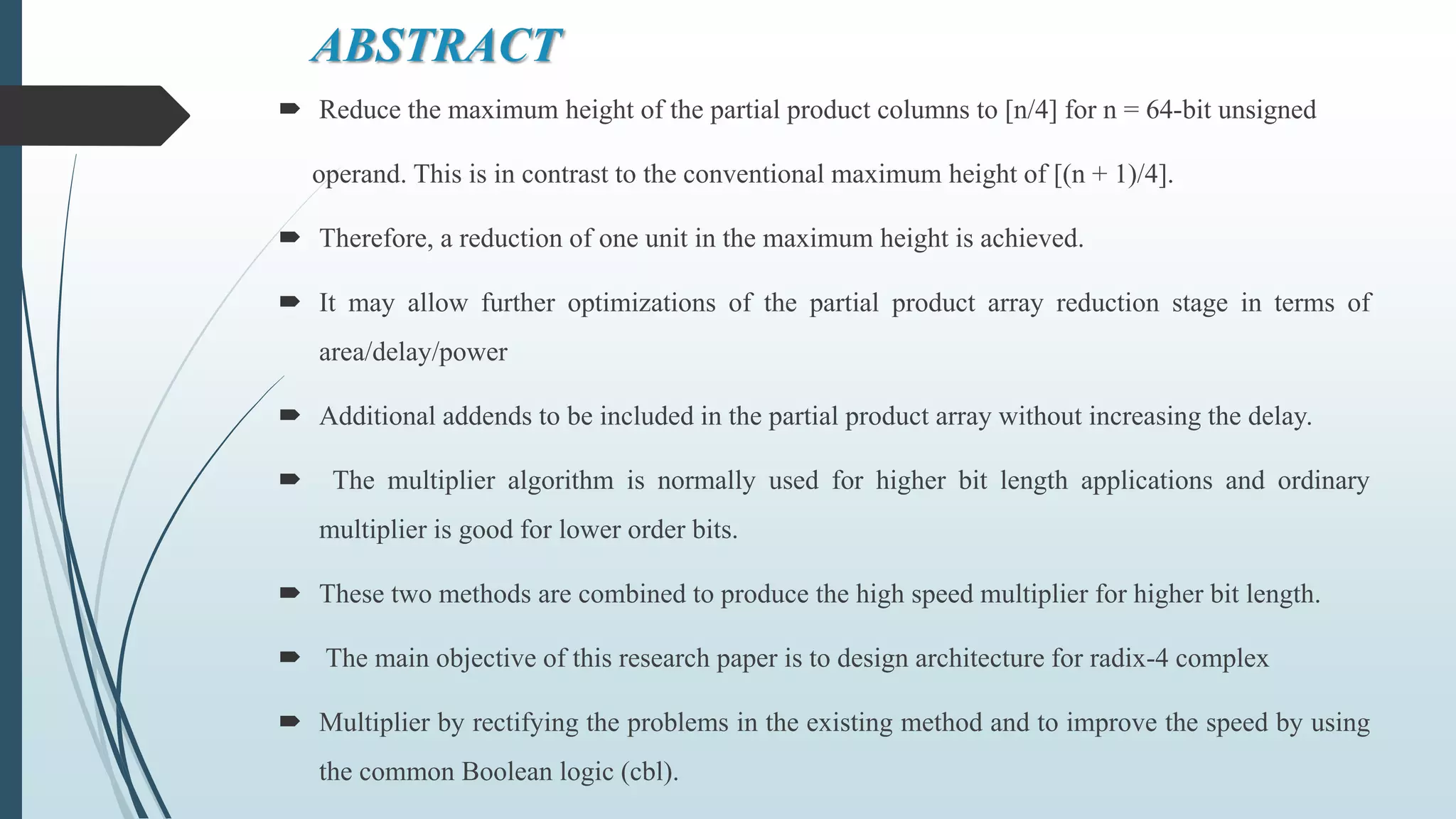 ABSTRACT
 Reduce the maximum height of the partial product columns to [n/4] for n = 64-bit unsigned
operand. This is in contrast to the conventional maximum height of [(n + 1)/4].
 Therefore, a reduction of one unit in the maximum height is achieved.
 It may allow further optimizations of the partial product array reduction stage in terms of
area/delay/power
 Additional addends to be included in the partial product array without increasing the delay.
 The multiplier algorithm is normally used for higher bit length applications and ordinary
multiplier is good for lower order bits.
 These two methods are combined to produce the high speed multiplier for higher bit length.
 The main objective of this research paper is to design architecture for radix-4 complex
 Multiplier by rectifying the problems in the existing method and to improve the speed by using
the common Boolean logic (cbl).
 
