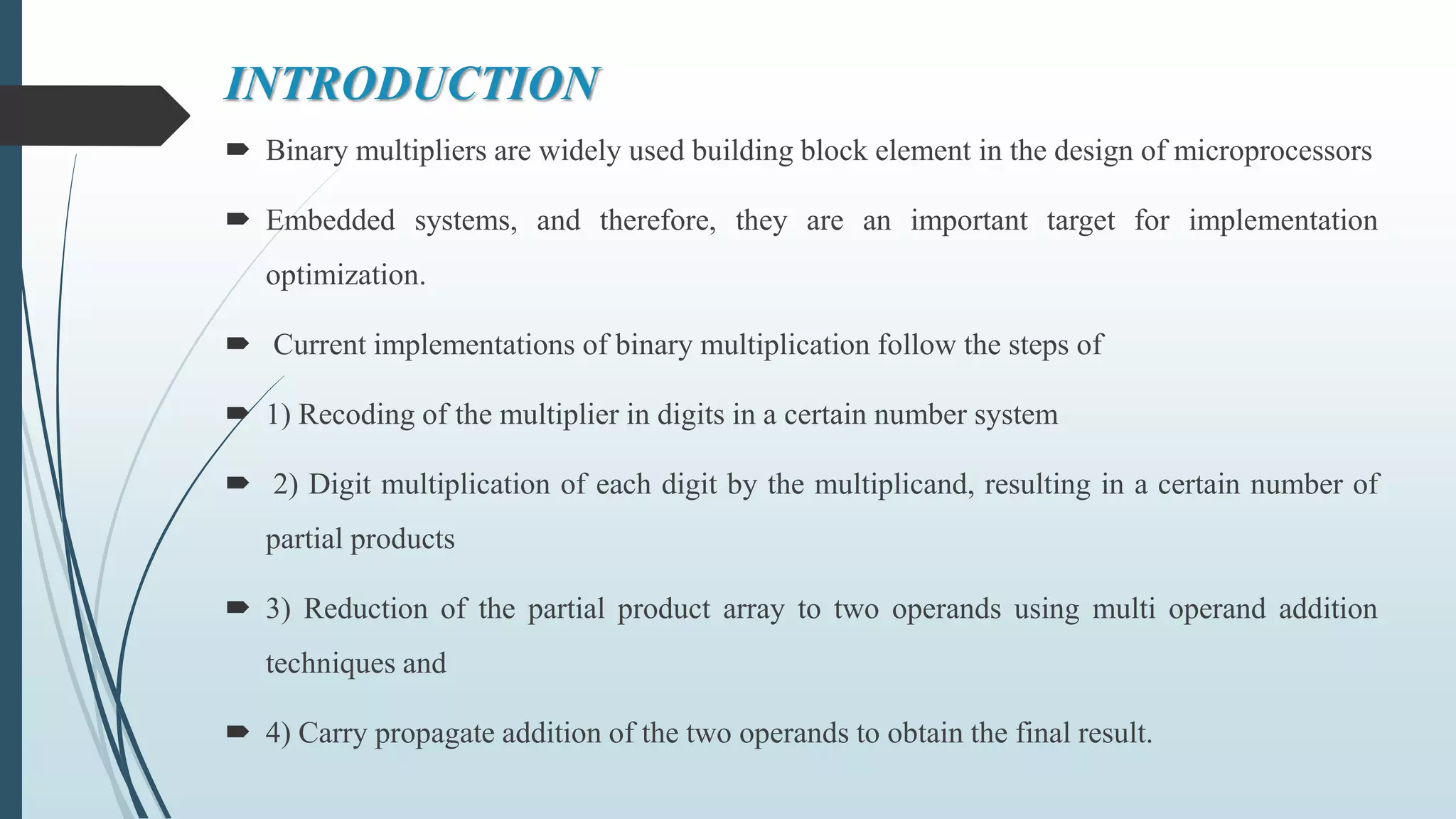 INTRODUCTION
 Binary multipliers are widely used building block element in the design of microprocessors
 Embedded systems, and therefore, they are an important target for implementation
optimization.
 Current implementations of binary multiplication follow the steps of
 1) Recoding of the multiplier in digits in a certain number system
 2) Digit multiplication of each digit by the multiplicand, resulting in a certain number of
partial products
 3) Reduction of the partial product array to two operands using multi operand addition
techniques and
 4) Carry propagate addition of the two operands to obtain the final result.
 