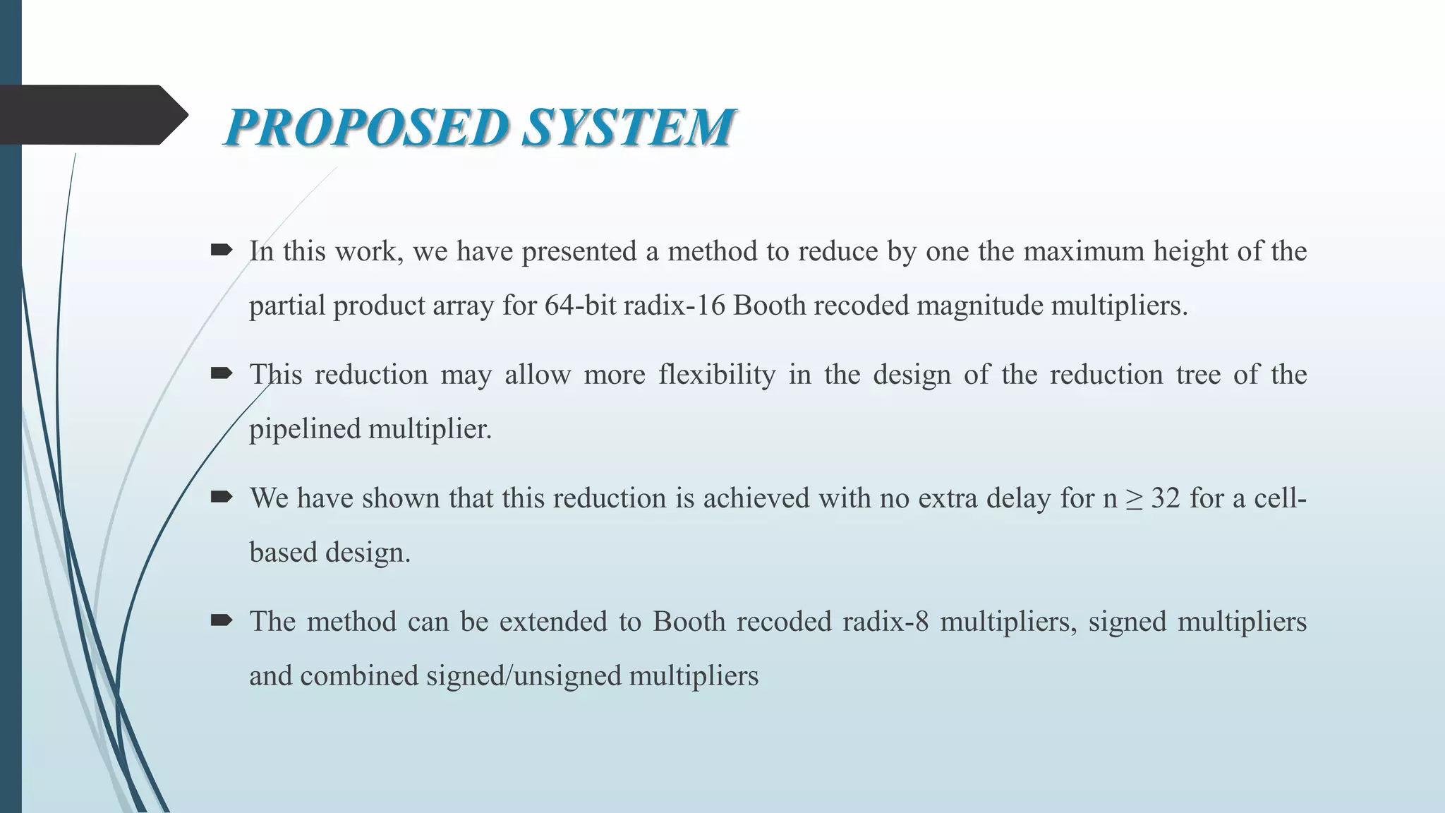 PROPOSED SYSTEM
 In this work, we have presented a method to reduce by one the maximum height of the
partial product array for 64-bit radix-16 Booth recoded magnitude multipliers.
 This reduction may allow more flexibility in the design of the reduction tree of the
pipelined multiplier.
 We have shown that this reduction is achieved with no extra delay for n ≥ 32 for a cell-
based design.
 The method can be extended to Booth recoded radix-8 multipliers, signed multipliers
and combined signed/unsigned multipliers
 
