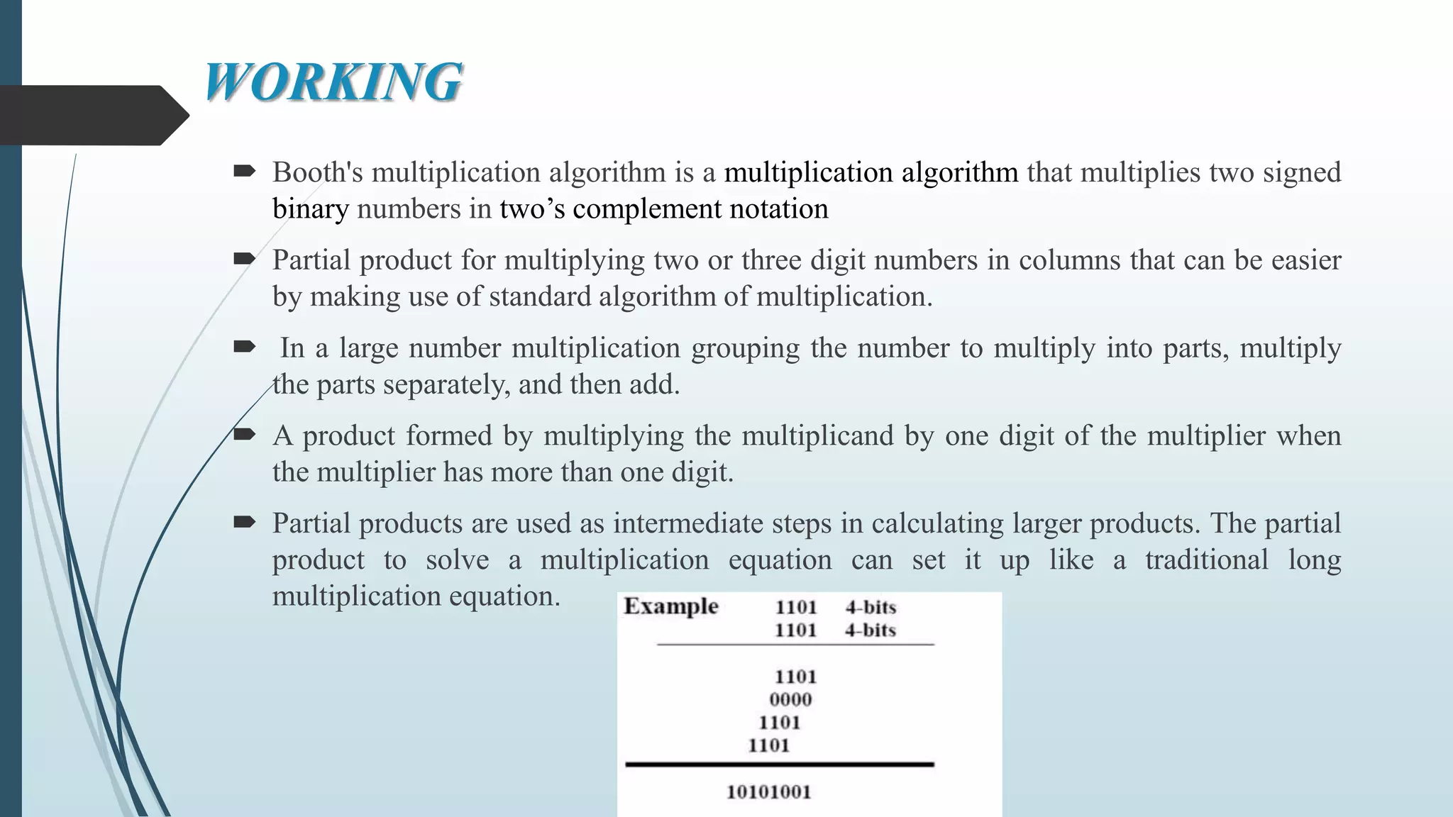 WORKING
 Booth's multiplication algorithm is a multiplication algorithm that multiplies two signed
binary numbers in two’s complement notation
 Partial product for multiplying two or three digit numbers in columns that can be easier
by making use of standard algorithm of multiplication.
 In a large number multiplication grouping the number to multiply into parts, multiply
the parts separately, and then add.
 A product formed by multiplying the multiplicand by one digit of the multiplier when
the multiplier has more than one digit.
 Partial products are used as intermediate steps in calculating larger products. The partial
product to solve a multiplication equation can set it up like a traditional long
multiplication equation.
 