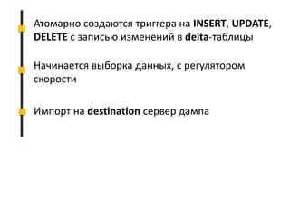 Атомарно создаются триггера на INSERT, UPDATE,
DELETE с записью изменений в delta-таблицы
Начинается выборка данных, с регулятором
скорости
Импорт на destination сервер дампа
 