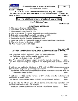 Page 1 of 2
Sreenidhi Institute of Science & Technology
(An Autonomous Institution)
Code No: 101EM05
B. TECH. III – Year II – Semester Examinations, May, 2014 (Supple.)
MICROPROCESSORS & MICROCONTROLLERS (Common to EEE, ECE and ECM)
Time: 3 Hours Max. Marks: 70
Note : No additional answer sheets will be provided.
Part-A (Objective Type)
Max.Marks:20
ANSWER ALL QUESTIONS.
1. What are the functions of BIU of 8086?
2. Explain OUT and IN instruction in 8086.
3. Explain mode 0 configuration in 8255.
4. What is the purpose of interrupt vector table and give few examples?
5. Distinguish between SJMP and LJMP instructions in 8051.
6. Explain how LED is interfaced to 8051 microcontroller.
7. Explain how physical address is generated in 8086.
8. Explain the difference between full duplex and half duplex serial communication.
9. What is the function of IE register in 8051?
10. Write the command word for 8259.
Part – B
Max. Marks: 50
ANSWER ANY FIVE QUESTIONS. EACH QUESTION CARRIES 10 MARKS.
1 (a) Explain the different addressing modes in 8086 with examples. (4M)
(b) Explain the functions of the following signals in 8086. (6M)
(i) NMI (ii) CLK (iii) HLDA (iv) MN/𝑀𝑋
2 (a) Write a assembly language program to search a character in a string. (5M)
(b) Write a assembly language program to find the largest number for a data of size of
N. (5M)
3 (a) Draw and explain the interfacing of DAC-0800 with 8086 microprocessor using
8255. Write the program to generate square waveform. (5M)
(b) Draw the interfacing diagram for keyboard with 8086 microprocessor and write the
necessary software program. (5M)
4 (a) Explain how 8251 can be interfaced to 8086 with the help of a neat sketch and
also explain its control words. (6M)
(b) Explain the architecture of Intel 8259 with the help of a neat diagram. (4M)
5 (a) Describe the different types of data transfer and arithmetical instructions with
examples instructions in 8051 with examples. (5M)
(b) Explain the RAM structure of 8051 with the help of a neat diagram. (5M)
A 10
 