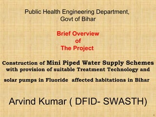 1
Public Health Engineering Department,
Govt of Bihar
Brief Overview
of
The Project
Construction of Mini Piped Water Supply Schemes
with provision of suitable Treatment Technology and
solar pumps in Fluoride affected habitations in Bihar
Arvind Kumar ( DFID- SWASTH)
 