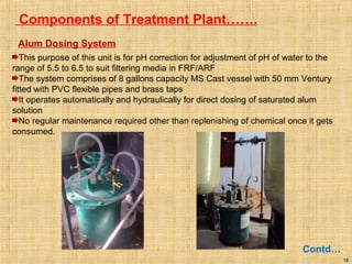 16
Components of Treatment Plant…….
Contd…
Alum Dosing System
This purpose of this unit is for pH correction for adjustment of pH of water to the
range of 5.5 to 6.5 to suit filtering media in FRF/ARF
The system comprises of 8 gallons capacity MS Cast vessel with 50 mm Ventury
fitted with PVC flexible pipes and brass taps
It operates automatically and hydraulically for direct dosing of saturated alum
solution
No regular maintenance required other than replenishing of chemical once it gets
consumed.
 