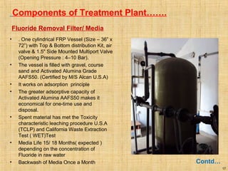 17
Components of Treatment Plant…….
Contd…
Fluoride Removal Filter/ Media
• . One cylindrical FRP Vessel (Size – 36” x
72”) with Top & Bottom distribution Kit, air
valve & 1.5" Side Mounted Multiport Valve
(Opening Pressure : 4–10 Bar).
• The vessel is filled with gravel, course
sand and Activated Alumina Grade
AAFS50. (Certified by M/S Alcan U.S.A)
• It works on adsorption principle
• The greater adsorptive capacity of
Activated Alumina AAFS50 makes it
economical for one-time use and
disposal.
• Spent material has met the Toxicity
characteristic leaching procedure U.S.A
(TCLP) and California Waste Extraction
Test ( WET)Test
• Media Life 15/ 18 Months( expected )
depending on the concentration of
Fluoride in raw water
• Backwash of Media Once a Month
 