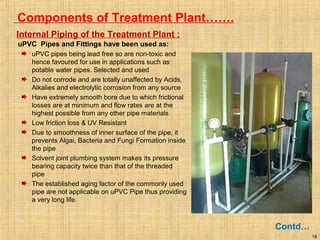 18
Components of Treatment Plant…….
Contd…
Internal Piping of the Treatment Plant :
uPVC Pipes and Fittings have been used as:
uPVC pipes being lead free so are non-toxic and
hence favoured for use in applications such as
potable water pipes. Selected and used
Do not corrode and are totally unaffected by Acids,
Alkalies and electrolytic corrosion from any source
Have extremely smooth bore due to which frictional
losses are at minimum and flow rates are at the
highest possible from any other pipe materials
Low friction loss & UV Resistant
Due to smoothness of inner surface of the pipe, it
prevents Algai, Bacteria and Fungi Formation inside
the pipe
Solvent joint plumbing system makes its pressure
bearing capacity twice than that of the threaded
pipe
The established aging factor of the commonly used
pipe are not applicable on uPVC Pipe thus providing
a very long life.
 