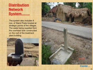 20
Distribution
Network
System…….
Contd…
The system also includes 8
nos. of Stand Posts located at
strategic points of the villages.
The water being supplied from
the overhead tank constructed
on the roof of the treatment
plant building.
 