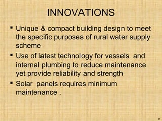 INNOVATIONS
 Unique & compact building design to meet
the specific purposes of rural water supply
scheme
 Use of latest technology for vessels and
internal plumbing to reduce maintenance
yet provide reliability and strength
 Solar panels requires minimum
maintenance .
21
 