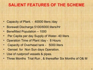 SALIENT FEATURES OF THE SCHEME
• Capacity of Plant. - 40000 liters /day
• Borewell Discharge 5100/6000 liters/Hr
• Benefitted Population – 1000
• Per Capita per day Supply of Water- 40 liters
• Operation Time of Plant /day - 8 Hours
• Capacity of Overhead tank - 5000 liters
• Genset for Non Sun days Operation.
• Use of rustproof vessels & pipes.
• Three Months Trial Run , & thereafter Six Months of O& M
3
 