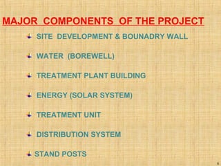 5
MAJOR COMPONENTS OF THE PROJECT
SITE DEVELOPMENT & BOUNADRY WALL
WATER (BOREWELL)
TREATMENT PLANT BUILDING
ENERGY (SOLAR SYSTEM)
TREATMENT UNIT
DISTRIBUTION SYSTEM
STAND POSTS
 
