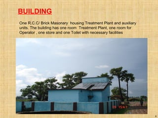 BUILDING
One R.C.C/ Brick Masonary housing Treatment Plant and auxiliary
units. The building has one room Treatment Plant, one room for
Operator , one store and one Toilet with necessary facilities
8
 