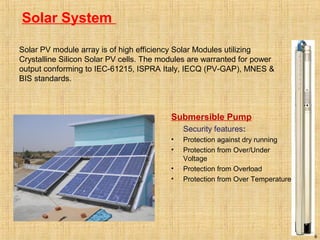 Solar System
9
Submersible Pump
Security features:
• Protection against dry running
• Protection from Over/Under
Voltage
• Protection from Overload
• Protection from Over Temperature
Solar PV module array is of high efficiency Solar Modules utilizing
Crystalline Silicon Solar PV cells. The modules are warranted for power
output conforming to IEC-61215, ISPRA Italy, IECQ (PV-GAP), MNES &
BIS standards.
 