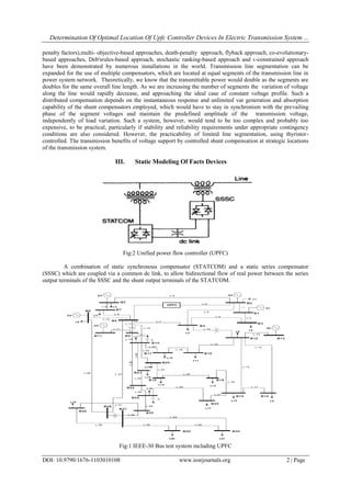Determination Of Optimal Location Of Upfc Controller Devices In Electric Transmission System ...
DOI: 10.9790/1676-1103010108 www.iosrjournals.org 2 | Page
penalty factors),multi- objective-based approaches, death-penalty approach, flyback approach, co-evolutionary-
based approaches, Deb'srules-based approach, stochastic ranking-based approach and ϵ-constrained approach
have been demonstrated by numerous installations in the world. Transmission line segmentation can be
expanded for the use of multiple compensators, which are located at equal segments of the transmission line in
power system network. Theoretically, we know that the transmittable power would double as the segments are
doubles for the same overall line length. As we are increasing the number of segments the variation of voltage
along the line would rapidly decrease, and approaching the ideal case of constant voltage profile. Such a
distributed compensation depends on the instantaneous response and unlimited var generation and absorption
capability of the shunt compensators employed, which would have to stay in synchronism with the prevailing
phase of the segment voltages and maintain the predefined amplitude of the transmission voltage,
independently of load variation. Such a system, however, would tend to be too complex and probably too
expensive, to be practical, particularly if stability and reliability requirements under appropriate contingency
conditions are also considered. However, the practicability of limited line segmentation, using thyristor-
controlled. The transmission benefits of voltage support by controlled shunt compensation at strategic locations
of the transmission system.
III. Static Modeling Of Facts Devices
Fig:2 Unified power flow controller (UPFC)
A combination of static synchronous compensator (STATCOM) and a static series compensator
(SSSC) which are coupled via a common dc link, to allow bidirectional flow of real power between the series
output terminals of the SSSC and the shunt output terminals of the STATCOM.
Fig:1 IEEE-30 Bus test system including UPFC
 