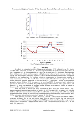 Determination Of Optimal Location Of Upfc Controller Devices In Electric Transmission System ...
DOI: 10.9790/1676-1103010108 www.iosrjournals.org 5 | Page
0 20 40 60 80
0
5
10
15
20
Particle Dynamics
Dimension 1
Dimension5
0 50 100 150 200
10
2.904
10
2.905
10
2.906
10
2.907
10
2.908
10
2.909
epoch:generation cost
801.605 = opf2( [ 5 inputs ] )
gbestval.fitnessvalues
PSO Model: Common PSO
Dimensions : 5
# of particles : 20
Minimize to : Unconstrained
Function : opf2
Inertia Weight : 0.83396
Green = Personal Bests
Blue = Current Positions
Red = Global Best
Fig.7 . Output of PSO for economical operation of UPFC
Fig.8: Voltage profile at different busses
IV. Case Study
In order to investigate the feasibility of the proposed techniques, UPFC embedded power flow studies
on IEEE 30-bus test system , shown in fig.1. It should be pointed out that the results are taken by the choice of
UPFC parameters, i.e., the control parameters of UPFC (r, c) are given and UPFC is operated in an open-loop
form. All the results indicate good convergence and high accuracy achieved by the proposed methods.. Flat
voltage start and a tolerance of accuracy less than 10-5
(pu) of the maximum absolute mismatch of nodal power
injection are used in all analyses. First of all and without any compensation, the electrical system is studied in
order to determine the power flow in each of the transmission line. This allows having a general idea about
system steady-state operation. Then UPFC is allocated on line L-5, close to bus 2, thought to be near power
generation sections. Different UPFC parameters are set to activate UPFC, the transmitted active and reactive
power of all of the lines has remarkably changed. Comparing power flow solutions of the system without and
with UPFC, it can be concluded that the proposed method developed in this study are efficient on analysis of
both power flow and control parameters of UPFC.
From the results of power flow study performed on IEEE 30-bus test system without UPFC,
uncompensated real and reactive power flows on line L-6 are 0.5895 pu and 0.0155 pu, respectively, while the
total real and reactive transmission losses are 0.1560 pu and -0.0164 pu, respectively. With UPFC user-defined
model is employed to evaluate the effects of UPFC allocation on steady-state operational characteristics of IEEE
30- bus test system. Allowed iteration tolerance is taken as 1E- 6 in all tasks.
UPFC device is positioned on line L-6 close to bus 6. Line L-6 is the controlled line. Effects of UPFC
on system parameters such as; real and reactive power flows on line L- 6, overall total real and reactive
transmission losses of the system are investigated.When UPFC parameter is controlled, another is kept constant.
Namely, while r is controlled, γ is kept constant, and vice versa. The constant values of r and γ are 0.1 pu and
angle 90.0, respectively.
 