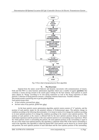 Determination Of Optimal Location Of Upfc Controller Devices In Electric Transmission System ...
DOI: 10.9790/1676-1103010108 www.iosrjournals.org 6 | Page
Fig: 5 Flow chart of proposed power flow algorithm
V. Pso Overview
Inspired from the nature social behavior and dynamic movements with communications of insects,
birds and fish PSO is a meta heuristic optimisation algorithm which uses a number of agents (particles) that
constitute a swarm moving around in the search space looking for the best solution. Each particle in search
space adjusts its “flying” according to its own flying experience as well as the flying experience of other
particles. Collection of flying particles (swarm) - Changing solutions Search area - Possible solutions
Movement towards a promising area to get the global optimum
Each particle keeps track:
 its best solution, personal best, pbest
 the best value of any particle, global best, gbest
In the basic particle swarm optimization algorithm, particle swarm consists of “n” particles, and the
position of each particle stands for the potential solution in D-dimensional space. The particles change its
condition according to the following three principles: (1) to keep its inertia (2) to change the condition according
to its most optimist position (3) to change the condition according to the swarm‟s most optimist position. The
position of each particle in the swarm is affected both by the most optimist position during its movement
(individual experience) and the position of the most optimist particle in its surrounding (near experience). When
the whole particle swarm is surrounding the particle, the most optimist position of the surrounding is equal to
the one of the whole most optimist particle; this algorithm is called the whole PSO. If the narrow surrounding is
used in the algorithm, this algorithm is called the partial PSO. Each particle can be shown by its current speed
and position, the most optimist position of each individual and the most optimist position of the surrounding.
 
