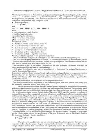 Determination Of Optimal Location Of Upfc Controller Devices In Electric Transmission System ...
DOI: 10.9790/1676-1103010108 www.iosrjournals.org 7 | Page
Algorithm parameters used in PSO method: A : Population of agents; pi : Position of agent ai in the solution
space f : Objective function ; vi : Velocity of agent‟s ai ; V(ai) : Neighborhood of agent ai (fixed)
The neighborhood concept in PSO is not the same as the one used in other meta-heuristics search, since in PSO
each particle‟s neighborhood never changes (is fixed).
 Particle update rule
p = p + v
with
v = v + c1 * rand * (pBest – p) + c2 * rand * (gBest – p)
where
p: particle‟s position; v: path direction
c1: weight of local information
c2: weight of global information
pBest: best position of the particle
gBest: best position of the swarm
rand: random variable
 Number of particles usually between 10 and 50
 C1 is the importance of personal best value
 C2 is the importance of neighborhood best value
 Usually C1 + C2 = 4 (empirically chosen value)
 If velocity is too low → algorithm too slow
 If velocity is too high → algorithm too unstable
Advantages of the basic particle swarm optimization algorithm:
(1)PSO is based on the intelligence. It can be applied into both scientific research and engineering use.
(2)PSO have no overlapping and mutation calculation. The search can be carried out by the speed of the particle.
During the development of several generations, only the most optimist particle can transmit information onto the
other particles, and the speed of the researching is very fast.
(3)The calculation in PSO is very simple. Compared with the other developing calculations, it occupies the
bigger optimization ability and it can be completed easily.
(4) PSO adopts the real number code, and it is decided directly by the solution. The number of the dimension is
equal to the constant of the solution.
Insensitive to scaling of design variables, Simple implementation, easily parallelized for concurrent processing,
derivative free, very few algorithm parameters are required, very efficient global search algorithm but also;
(1)The method easily suffers from the partial optimism, which causes the less exact at the regulation of its
speed and the direction.
(2)The method cannot work out the problems of scattering and optimization.
(3)The method cannot work out the problems of non-coordinate system, such as the solution to the energy field
and the moving rules of the particles in the energy field
Particle swarm optimization has become a common heuristic technique in the optimization community,
with many researchers exploring the concepts, issues, and applications of the algorithms. The coordinated search
for food which lets a swarm of birds land at a certain place where food can be found was modeled with simple
rules for information sharing between the individuals of the swarm. A PSO algorithm maintains a population of
particles (the swarm), where each particle represents a location in a multidimensional search space (also called
problem space). The particles start at random locations and search for the minimum (or maximum) of a given
objective function by moving through the search space. The movements of a particle depend only on its velocity
and the locations where good solutions have already been found by the particle itself or other (neighbouring)
particles in the swarm. PSO algorithm each particle keeps track of the coordinates in the search space which are
associated with the best solution it has found so far. The corresponding value of the objective function (fitness
value) is also stored. Another "best" value that is tracked by each particle is the best value obtained so far by any
particle in its topological neighbourhood. When a particle takes the whole population as its neighbours, the best
value is a global best. At each iteration of the PSO algorithm the velocity of each particle is changed towards the
Personal and global best (or neighbourhood best) locations. But also some random component is incorporated
into the velocity update. Integral time absolute error of the speed deviations is taken as the objective function.
The expression of objective function is as follows:
Where, Δ⍵ is the speed deviation and tsim is the time range of simulation. generates the reactive power
(capacitive mode), when the system voltage is lower and it absorbs reactive power (inductive mode), when the
voltage is higher. reactive shunt compensation can significantly increase the maximum transmittable power.
 