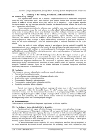 Advance Energy Management Through Smart Metering System: An Operational Perspective
DOI: 10.9790/7388-1103020113 www.iosrjournals.org 12 | Page
V. Summary of the Findings, Conclusion And Recommendations
5.1. Summary of key Findings:
Main objective of the research was to propose a comprehensive solution in Smart meter management
system by using content based study. Also researcher gone through various latest literature available over
internet & books of different authors written over start of the art technology. After reviewing abundant
literature researcher take out important points for dynamics, practices and complete solution that are effecting
energy management and utilization.
Transformational, comprehensive solutions, many enabled by smart metering technology, are helping
utilities and communities around the world advance toward a radically different landscape for meeting their
energy needs. So many different factors were identified which offers intelligent operations services combine
real-time management with all facets of utility services to enhance power quality, reliability and performance
against objectives. Also, it help utilities optimize grid operations, improve reliability, increase customer
satisfaction, and enhance process and workforce. By the combination of all, (factors, tools & techniques)
researcher propose a simple technique to deploy smart metering technologies to gain greater integration of
energy use and digital technologies. During the preparation phase, it modified sometimes with the expert
opinion.
During the study of earlier published material it was observed that the material is available for
Metering solution in energy management is feel complex & primeval. Researcher tried to come up with a simple
comprehensive model which could act as easy to understand in first instance. Smart meters could provide a
useful additional means of identifying vulnerable customers and, in particular, patterns of heating use and bill
payments suggestive of fuel poverty.
Smart meter data can also help with identifying solutions. But this does require customers to agree to
pass on their daily or half-hourly data under current data access rules, and the institutional support to offer
effective advice and to follow it up. Reducing the invisibility of the most vulnerable may need to be more
prominent in the programme‘s benefits case and justification, as a potential public service benefit over and
above energy savings, demand response, and ability to switch between tariffs and suppliers. Identifying and
protecting vulnerable customers could, in the broader framework of consumer engagement, contribute
significantly to acceptance of this technology.
5.2. Conclusion:
Following are the outcomes and conclusion based on our research and analysis:
 Automatic and manual meter reading
 Load profile data, meter value status, billing data and meter status
 Synchronizing control centre and meter time
 Communication diagnostics and maintenance
 Communication back up line for enhanced availability
 Acquisition monitoring & Data validation
There is every reason to believe that Smart Metering will replace most of today‘s electromechanical
metering approaches within the foreseeable future. At today‘s prices, many utilities are constructing
conservative business cases that foresee a relatively short five- to six-year payback period for Smart Metering
investments. Rapidly falling prices and the multiple advantages to both customers and utilities should make the
systems even more compelling. As a result, prudent utilities worldwide are increasingly factoring Smart
Metering into long-term IT and customer-program strategies.
5.3. Recommendations:
Following are the recommendations for process improvement in different capacities.
5.3.1 For the Energy Sector of Dubai (DEWA) & outskirt:
Dubai needs to actively engage in looking for means to encourage a more rational use of energy.
For the better management of the energy in both demand side and supply side there is a need of an infrastructure
which provides detailed information regarding the usage of electricity to both consumers and suppliers. This
will allow the users to actively supervise the energy consumption and adjust their behaviour to their target/ pre-
determined consumption of energy. Further it will allow the supply side to better predict the demand of
electricity and thus provide a more reliable supply side. Moreover, it will allow the utility to set the prices
according to peaks and lows in the demand side.
The whole analysis and research regarding this energy management, also from the wide acceptance of
this project around the world shows us that, with no doubt this technology (smart meter, infrastructure, data
 