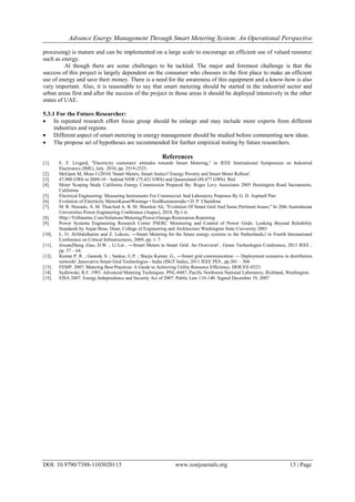 Advance Energy Management Through Smart Metering System: An Operational Perspective
DOI: 10.9790/7388-1103020113 www.iosrjournals.org 13 | Page
processing) is mature and can be implemented on a large scale to encourage an efficient use of valued resource
such as energy.
Al though there are some challenges to be tackled. The major and foremost challenge is that the
success of this project is largely dependent on the consumer who chooses in the first place to make an efficient
use of energy and save their money. There is a need for the awareness of this equipment and a know-how is also
very important. Also, it is reasonable to say that smart metering should be started in the industrial sector and
urban areas first and after the success of the project in those areas it should be deployed intensively in the other
states of UAE.
5.3.1 For the Future Researcher:
 In repeated research effort focus group should be enlarge and may include more experts from different
industries and regions.
 Different aspect of smart metering in energy management should be studied before commenting new ideas.
 The propose set of hypotheses are recommended for further empirical testing by future researchers.
References
[1]. E. F. Livgard, "Electricity customers' attitudes towards Smart Metering," in IEEE International Symposium on Industrial
Electronics (ISIE), July. 2010, pp. 2519-2523.
[2]. McGann M, Moss J (2010) 'Smart Meters, Smart Justice? Energy Poverty and Smart Meter Rollout'.
[3]. 47,980 GWh in 2009-10 – behind NSW (75,421 GWh) and Queensland (49,477 GWh). Ibid.
[4]. Meter Scoping Study California Energy Commission Prepared By: Roger Levy Associates 2805 Huntington Road Sacramento,
California
[5]. Electrical Engineering: Measuring Instruments For Commercial And Laboratory Purposes By G. D. Aspinall Parr
[6]. Evolution of Electricity MetersKasunWeranga • SisilKumarawadu • D. P. Chandima
[7]. M. R. Hossain, A. M. ThanAnd A. B. M. Shawkat Ali, "Evolution Of Smart Grid And Some Pertinent Issues," In 20th Australasian
Universities Power Engineering Conference (Aupec), 2010, Pp.1-6.
[8]. Http://Trilliantinc.Com/Solutions/Metering/Power-Outage-Restoration-Reporting
[9]. Power Systems Engineering Research Center PSERC Monitoring and Control of Power Grids: Looking Beyond Reliability
Standards by Anjan Bose, Dean, College of Engineering and Architecture Washington State University 2003
[10]. L. O. AlAbdulkarim and Z. Lukszo, ―Smart Metering for the future energy systems in the Netherlands,‖ in Fourth International
Conference on Critical Infrastructures, 2009, pp. 1–7.
[11]. JixuanZheng ;Gao, D.W. ; Li Lin , ―Smart Meters in Smart Grid: An Overview‖ , Green Technologies Conference, 2013 IEEE ,
pp. 57 – 64.
[12]. Kumar P, R. ; Ganesh, S. ; Sankar, U.P. ; Shaiju Kumar, G., ―Smart grid communication — Deployment scenarios in distribution
network‖ ,Innovative Smart Grid Technologies - India (ISGT India), 2011 IEEE PES , pp.301 – 304
[13]. FEMP. 2007. Metering Best Practices: A Guide to Achieving Utility Resource Efficiency. DOE/EE-0323.
[14]. Sydlowski, R.F. 1993. Advanced Metering Techniques. PNL-8487, Pacific Northwest National Laboratory, Richland, Washington.
[15]. EISA 2007. Energy Independence and Security Act of 2007. Public Law 110-140. Signed December 19, 2007
 