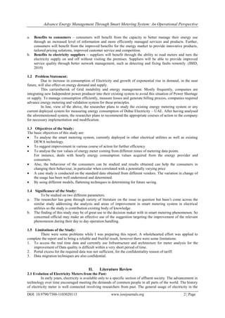 Advance Energy Management Through Smart Metering System: An Operational Perspective
DOI: 10.9790/7388-1103020113 www.iosrjournals.org 2 | Page
a. Benefits to consumers – consumers will benefit from the capacity to better manage their energy use
through an increased level of information and more efficiently managed services and products. Further,
consumers will benefit from the improved benefits for the energy market to provide innovative products,
tailored pricing solutions, improved customer service and competition.
b. Benefits to electricity suppliers – suppliers will benefit through the ability to read meters and turn the
electricity supply on and off without visiting the premises. Suppliers will be able to provide improved
service quality through better network management, such as detecting and fixing faults remotely. (IBID,
2010)
1.2 Problem Statement:
Due to increase in consumption of Electricity and growth of exponential rise in demand, in the near
future, will also effect on energy demand and supply.
This carriestherisk of Grid instability and energy management. Mostly frequently, companies are
integrating new Independent power producer into their existing system to avoid this situation of Power Shortage
or supply. To manage consumption efficiently, measure losses and generate billing process, companies required
advance energy metering and validation system for these principles.
In line, view of the above, the researcher plans to study the existing energy metering system or any
current deployed system for measuring energy consumption of Dubai Electricity – UAE. After having analysed
the aforementioned system, the researcher plans to recommend the appropriate courses of action to the company
for necessary implementation and modification.
1.3 Objectives of the Study:
The basic objectives of this study are:
 To analyse the smart metering system, currently deployed in other electrical utilities as well as existing
DEWA technology.
 To suggest improvement in various course of action for further efficiency
 To analyse the raw values of energy meter coming from different zones of metering data points.
For instance, deals with hourly energy consumption values acquired from the energy provider and
consumers.
 Also, the behaviour of the consumers can be studied and results obtained can help the consumers in
changing their behaviour, in particular when correlated with a potentially varying price
 A case study is conducted on the standard data obtained from different vendors. The variation in change of
the usage has been well understood and determined.
 By using different models, flattening techniques in determining for future saving.
1.4 Significance of the Study:
To be studied on two different parameters.
a. The researcher has gone through variety of literature on the issue in question but hasn‘t come across the
similar study addressing the analysis and areas of improvement in smart metering system in electrical
utilities so the study is contribution existing body of knowledge.
b. The finding of this study may be of great use to the decision maker with in smart metering phenomenon. So
concerned official may make an effective use of the suggestion targeting the improvement of the relevant
phenomenon during their day to day operation handling.
1.5 Limitations of the Study:
There were some problems while I was preparing this report. A wholehearted effort was applied to
complete the report and to bring a reliable and fruitful result, however there were some limitations:
1. To access the real time data and currently use Infrastructure and architecture for meter analysis for the
improvement of Data quality is difficult within a very short period of time.
2. Portal excess for the required data was not sufficient, for the confidentiality reason of tariff.
3. Data migration techniques are also confidential.
II. Literature Review
2.1 Evolution of Electricity Meters from the Past:
In early years, electricity is available only to a specific section of affluent society. The advancement in
technology over time encouraged meeting the demands of common people in all parts of the world. The history
of electricity meter is well connected involving researchers from past. The general usage of electricity in the
 