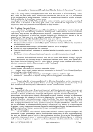 Advance Energy Management Through Smart Metering System: An Operational Perspective
DOI: 10.9790/7388-1103020113 www.iosrjournals.org 3 | Page
early 1870‗s is only confined to telegraphs and arc lamps. With the invention of the electric bulb by Thomas
Elva Edison, the power energy market became widely opened to the public in the year 1879. Shallenberger
(1888) introduced his AC ampere hour meter. Eventually, the progressive development in metering technology
leads in enlightening the lives of many common people.
According to Aspinall Parr (1903), ―It has already been pointed out that the great trouble in the generality of
motor meters is the friction of the moving parts, which, if not minimized and compensated for, causes
irregularities in the direct proportion between speed and the thing measured.‖
2.1.1 Traditional Electricity Meters:
According to Weranga, Kumarawadu & Chandima (2014), the electrical devices that can detect and
display energy in the form of readings are termed as electricity meter. Traditional meters are used since the late
19th century. They exchange data between electronic devices in a computerized environment for both electricity
production and distribution. In most of the traditional electricity meter aluminium discs are used to find the
usage of power. Today‗s electricity meter is digitally operated but still has some limitations.
Some of the limitations faced by the traditional electricity meter are as follows:
 Meters are unreliable in nature as consumer has to anticipate for the monthly electricity bill.
 The process of measurement is supported by a specific mechanical structure and hence they are called as
electromechanical meters.
 In order to perform meter readings, a great number of inspectors have to be employed.
 Payment processing is expensive and time consuming.
 New type of tariffs on hourly basis cannot be introduced with the corresponding meters for encouraging the
consumer.
 Development of meter software applications and supportive network infrastructure iscomplicated
Besides the above mentioned limitations, there are also several other elements creating a huge gap
between the consumer and distributor because of installation of traditional meters. Meters are of distinct types.
Even though timely development of electricity meters helps the consumer to gain knowledge with respect to
electricity consumption, statistics of the consumption couldn‗t be changed.
2.1.2 Meter Grading / Categories:
Some of the basic types of electricity meters are explained as follows:
1. Standard Meter -usually measure electricity consumption in terms of kWh or kilowatt-hours.These
metersusually present a reading in numbers.
2. Variable rate meters –it gives two readings; one reading for daytime and one for the night.
3. Smart meters – Smart meters are the latest in energy meter technology (detail discussed below)
2.2 Grid:
An electrical grid is an interconnected network for delivering electricity from suppliers to consumers. It
consists of generating stations that produce electrical power, high-voltage transmission lines that carry power
from distant sources to demand centres, and distribution lines that connect individual customers.
2.2.1 Smart Grid:
Smart Grid is the modern development in electricity grid. Recent electrical grids are becoming weak
with respect to the electrical load variation of appliances inside the home. The increase in population is also the
indication of electrical grids becoming more fragile. The higher the population, the more load on the grid.
Improving the efficiency of grid by remotely controlling and increasing reliability, measuring the consumptions
in a communication that is supported by delivering data (real-time) to consumers, supplier and vice versa is
termed as Smart Grid . Automated sensors are used in Smart Grids. These sensors are responsible in sending
back the measured data to utilities and have the capability to relocate power failures and avoid heating of power
lines. It employs the feature of self-healing operation. Literally, the concept of Smart Meter is commenced from
the idea of Smart Grid. A carbon emission reduction of 5% is expected by 2030, annually by its installations and
it can show a greater impact on environmental changes. For a sustainable development and establishment of new
grid infrastructure, Smart Grids are recommended for many countries (Hossain, 2010).
2.2.2 Power Consumption:
The total amount of power consumed in an individual household is referred as power consumption. The
consumption of power is an important aspect of electricity supply. People should be aware of preserving energy
for future use. With daily usage of electricity, the energy patterns have been slowly varying. This variation of
consumption patterns can be caused by weather conditions or unnecessary utilization of power by inhabitants
such as increase of appliances in respective households and careless attitude in utilization for example not
 