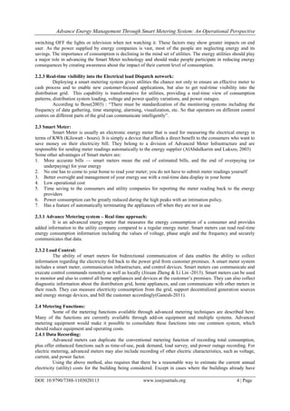 Advance Energy Management Through Smart Metering System: An Operational Perspective
DOI: 10.9790/7388-1103020113 www.iosrjournals.org 4 | Page
switching OFF the lights or television when not watching it. These factors may show greater impacts on end
user. As the power supplied by energy companies is vast, most of the people are neglecting energy and its
savings. The importance of consumption is declining in the mind set of utilities. The energy utilities should play
a major role in advancing the Smart Meter technology and should make people participate in reducing energy
consequences by creating awareness about the impact of their current level of consumption.
2.2.3 Real-time visibility into the Electrical load Dispatch network:
Deploying a smart metering system gives utilities the chance not only to ensure an effective meter to
cash process and to enable new customer-focused applications, but also to get real-time visibility into the
distribution grid. This capability is transformative for utilities, providing a real-time view of consumption
patterns, distribution system loading, voltage and power quality variations, and power outages.
According to Bose(2003) : ―There must be standardization of the monitoring systems including the
frequency of data gathering, time stamping, alarming, visualization, etc. So that operators on different control
centres on different parts of the grid can communicate intelligently‖.
2.3 Smart Meter:
Smart Meter is usually an electronic energy meter that is used for measuring the electrical energy in
terms of KWh (Kilowatt - hours). It is simply a device that affords a direct benefit to the consumers who want to
save money on their electricity bill. They belong to a division of Advanced Meter Infrastructure and are
responsible for sending meter readings automatically to the energy supplier (AlAbdulkarim and Lukszo, 2003)
Some other advantages of Smart meters are:
1. More accurate bills — smart meters mean the end of estimated bills, and the end of overpaying (or
underpaying) for your energy
2. No one has to come to your home to read your meter; you do not have to submit meter readings yourself
3. Better oversight and management of your energy use with a real-time data display in your home
4. Low operational cost
5. Time saving to the consumers and utility companies for reporting the meter reading back to the energy
providers
6. Power consumption can be greatly reduced during the high peaks with an intimation policy.
7. Has a feature of automatically terminating the appliances off when they are not in use
2.3.1 Advance Metering system – Real time approach:
It is an advanced energy meter that measures the energy consumption of a consumer and provides
added information to the utility company compared to a regular energy meter. Smart meters can read real-time
energy consumption information including the values of voltage, phase angle and the frequency and securely
communicates that data.
2.3.2 Load Control:
The ability of smart meters for bidirectional communication of data enables the ability to collect
information regarding the electricity fed back to the power grid from customer premises. A smart meter system
includes a smart meter, communication infrastructure, and control devices. Smart meters can communicate and
execute control commands remotely as well as locally (Jixuan Zheng & Li Lin -2013). Smart meters can be used
to monitor and also to control all home appliances and devices at the customer‘s premises. They can also collect
diagnostic information about the distribution grid, home appliances, and can communicate with other meters in
their reach. They can measure electricity consumption from the grid, support decentralized generation sources
and energy storage devices, and bill the customer accordingly(Ganesh-2011).
2.4 Metering Functions:
Some of the metering functions available through advanced metering techniques are described here.
Many of the functions are currently available through add-on equipment and multiple systems. Advanced
metering equipment would make it possible to consolidate these functions into one common system, which
should reduce equipment and operating costs.
2.4.1 Data Recording:
Advanced meters can duplicate the conventional metering function of recording total consumption,
plus offer enhanced functions such as time-of-use, peak demand, load survey, and power outage recording. For
electric metering, advanced meters may also include recording of other electric characteristics, such as voltage,
current, and power factor.
Using the above method, also requires that there be a reasonable way to estimate the current annual
electricity (utility) costs for the building being considered. Except in cases where the buildings already have
 