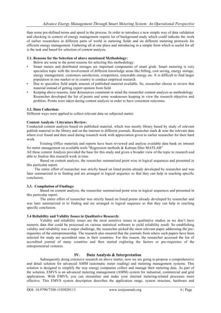 Advance Energy Management Through Smart Metering System: An Operational Perspective
DOI: 10.9790/7388-1103020113 www.iosrjournals.org 6 | Page
than some pre-defined terms and speed in the process. In order to introduce a new simple way of data validation
and checking in context of energy management require lot of background study which could indicate the work
of earlier researchers in different parts of world in metering fields and on different metering protocols for
efficient energy management. Gathering all at one place and introducing in a simple form which is useful for all
is the task and based for selection of content analysis.
3.1. Reasons for the Selection of above mentioned Methodology:
Below are some to the point reasons for selecting this methodology:
• Smart meters and distributed storages are important components of smart grids. Smart metering is very
specialize topic with the involvement of different knowledge areas like billing, cost saving, energy storage,
energy management, customers satisfaction, competitors, renewable energy etc. It is difficult to find larger
population in one market or in country to conduct empirical research.
• Due to specialize field ample amount of published material available. So, researcher choose to review that
material instead of getting expert opinion from field.
• Keeping above reasons, time &resources constraint in mind the researcher content analysis as methodology
Researcher developed the list of points and some weaknesses keeping in view the research objective and
problem. Points were taken during content analysis in order to have consistent outcomes.
3.2. Data Collection:
Different ways were applied to collect relevant data on subjected matter.
Content Analysis / Literature Review:
Conducted content analysis based on published material, which was mostly library based by study of relevant
publish material in the library and on the internet in different journals. Researcher mark & note the relevant data
where ever found and then used during research work with appreciation given to earlier researcher for their hard
work.
Existing Office materials and reports have been reviewed and analyse available data bank on intranet
for meter management on available tools ―Regression methods & Kalman filter MATLAB‖
All these content Analysis provided the base for this study and given a broader view of the topic to research and
able to finalize this research work in time.
Based on content analysis, the researcher summarized point wise in logical sequences and presented in
this particular report.
The entire effort of researcher was strictly based on listed points already developed by researcher and was
later summarized in to finding and are arranged in logical sequence so that they can help in reaching specific
conclusion.
3.3. Compilation of Findings:
Based on content analysis, the researcher summarized point wise in logical sequences and presented in
this particular report.
The entire effort of researcher was strictly based on listed points already developed by researcher and
was later summarized in to finding and are arranged in logical sequence so that they can help in reaching
specific conclusion.
3.4 Reliability and Validity Issues in Qualitative Research:
Validity and reliability issues are the most sensitive issues in qualitative studies as we don‘t have
numeric data that could be processed on various statistical software to yield reliability result. So establishing
validity and reliability was a major challenge, the researcher picked the most relevant paper addressing the pre-
requisites of the entrepreneurship. The research also ensured that the journals from where such papers have been
selected for study are accredited ones in their countries. For this reason, the researcher accessed the list of
accredited journal of many countries and then started exploring the factors or pre-requisites of the
entrepreneurial ventures.
IV. Data Analysis & Interpretation
Subsequently doing extensive research on above matter, now we are going to propose a comprehensive
and detail solution for advanced AMM (automatic meter reading) and metering management systems. This
solution is designed to simplify the way energy companies collect and manage their metering data. As part of
the solution, EMVS is an advanced metering management (AMM) system for industrial, commercial and grid
applications. With EMVS, you can streamline and make your internal metering-related processes more
effective. This EMVS system description describes the application range, system structure, hardware and
 