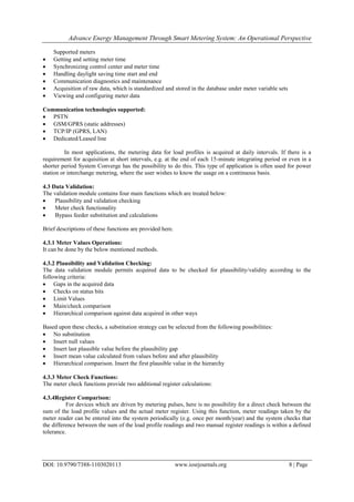 Advance Energy Management Through Smart Metering System: An Operational Perspective
DOI: 10.9790/7388-1103020113 www.iosrjournals.org 8 | Page
Supported meters
 Getting and setting meter time
 Synchronizing control center and meter time
 Handling daylight saving time start and end
 Communication diagnostics and maintenance
 Acquisition of raw data, which is standardized and stored in the database under meter variable sets
 Viewing and configuring meter data
Communication technologies supported:
 PSTN
 GSM/GPRS (static addresses)
 TCP/IP (GPRS, LAN)
 Dedicated/Leased line
In most applications, the metering data for load profiles is acquired at daily intervals. If there is a
requirement for acquisition at short intervals, e.g. at the end of each 15-minute integrating period or even in a
shorter period System Converge has the possibility to do this. This type of application is often used for power
station or interchange metering, where the user wishes to know the usage on a continuous basis.
4.3 Data Validation:
The validation module contains four main functions which are treated below:
 Plausibility and validation checking
 Meter check functionality
 Bypass feeder substitution and calculations
Brief descriptions of these functions are provided here.
4.3.1 Meter Values Operations:
It can be done by the below mentioned methods.
4.3.2 Plausibility and Validation Checking:
The data validation module permits acquired data to be checked for plausibility/validity according to the
following criteria:
 Gaps in the acquired data
 Checks on status bits
 Limit Values
 Main/check comparison
 Hierarchical comparison against data acquired in other ways
Based upon these checks, a substitution strategy can be selected from the following possibilities:
 No substitution
 Insert null values
 Insert last plausible value before the plausibility gap
 Insert mean value calculated from values before and after plausibility
 Hierarchical comparison. Insert the first plausible value in the hierarchy
4.3.3 Meter Check Functions:
The meter check functions provide two additional register calculations:
4.3.4Register Comparison:
For devices which are driven by metering pulses, here is no possibility for a direct check between the
sum of the load profile values and the actual meter register. Using this function, meter readings taken by the
meter reader can be entered into the system periodically (e.g. once per month/year) and the system checks that
the difference between the sum of the load profile readings and two manual register readings is within a defined
tolerance.
 