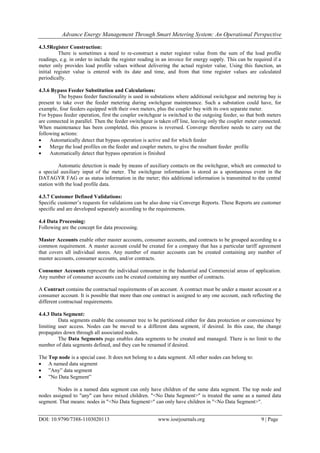 Advance Energy Management Through Smart Metering System: An Operational Perspective
DOI: 10.9790/7388-1103020113 www.iosrjournals.org 9 | Page
4.3.5Register Construction:
There is sometimes a need to re-construct a meter register value from the sum of the load profile
readings, e.g. in order to include the register reading in an invoice for energy supply. This can be required if a
meter only provides load profile values without delivering the actual register value. Using this function, an
initial register value is entered with its date and time, and from that time register values are calculated
periodically.
4.3.6 Bypass Feeder Substitution and Calculations:
The bypass feeder functionality is used in substations where additional switchgear and metering bay is
present to take over the feeder metering during switchgear maintenance. Such a substation could have, for
example, four feeders equipped with their own meters, plus the coupler bay with its own separate meter.
For bypass feeder operation, first the coupler switchgear is switched to the outgoing feeder, so that both meters
are connected in parallel. Then the feeder switchgear is taken off line, leaving only the coupler meter connected.
When maintenance has been completed, this process is reversed. Converge therefore needs to carry out the
following actions:
 Automatically detect that bypass operation is active and for which feeder
 Merge the load profiles on the feeder and coupler meters, to give the resultant feeder profile
 Automatically detect that bypass operation is finished
Automatic detection is made by means of auxiliary contacts on the switchgear, which are connected to
a special auxiliary input of the meter. The switchgear information is stored as a spontaneous event in the
DATAGYR FAG or as status information in the meter; this additional information is transmitted to the central
station with the load profile data.
4.3.7 Customer Defined Validations:
Specific customer‘s requests for validations can be also done via Converge Reports. These Reports are customer
specific and are developed separately according to the requirements.
4.4 Data Processing:
Following are the concept for data processing.
Master Accounts enable other master accounts, consumer accounts, and contracts to be grouped according to a
common requirement. A master account could be created for a company that has a particular tariff agreement
that covers all individual stores. Any number of master accounts can be created containing any number of
master accounts, consumer accounts, and/or contracts.
Consumer Accounts represent the individual consumer in the Industrial and Commercial areas of application.
Any number of consumer accounts can be created containing any number of contracts.
A Contract contains the contractual requirements of an account. A contract must be under a master account or a
consumer account. It is possible that more than one contract is assigned to any one account, each reflecting the
different contractual requirements.
4.4.3 Data Segment:
Data segments enable the consumer tree to be partitioned either for data protection or convenience by
limiting user access. Nodes can be moved to a different data segment, if desired. In this case, the change
propagates down through all associated nodes.
The Data Segments page enables data segments to be created and managed. There is no limit to the
number of data segments defined, and they can be renamed if desired.
The Top node is a special case. It does not belong to a data segment. All other nodes can belong to:
 A named data segment
 ‖Any‖ data segment
 ‖No Data Segment‖
Nodes in a named data segment can only have children of the same data segment. The top node and
nodes assigned to "any" can have mixed children. "<No Data Segment>" is treated the same as a named data
segment. That means: nodes in "<No Data Segment>" can only have children in "<No Data Segment>".
 