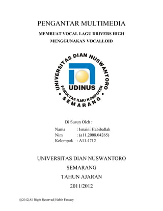 PENGANTAR MULTIMEDIA
             MEMBUAT VOCAL LAGU DRIVERS HIGH
                      MENGGUNAKAN VOCALLOID




                                Di Susun Oleh :
                         Nama     : Isnaini Habiballah
                         Nim      : (a11.2008.04265)
                         Kelompok : A11.4712



            UNIVERSITAS DIAN NUSWANTORO
                                 SEMARANG
                             TAHUN AJARAN
                                    2011/2012

@2012|All Right Reserved| Habib Fantasy
 