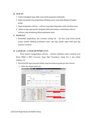 B. TUJUAN
      1. Untuk melengkapi tugas akhir mata kuliah pengantar multimedia.
      2. Dapat menambah ilmu pengetahuan dibidang music yang tidak didapat di bangku
         kuliah.
      3. Dapat mengetahui software – software yang dapat digunakan untuk membuat music.
      4. Selain itu juga agar penulis mengenal lebih jauh tentang vocalloid dan software –
         software yang mendukung dalam pembuatan music.
   C. MANFAAT
      1. Menambah pengetahuan dan wawasan tentang hal – hal baru yang belum pernah
         penulis ketahui dibidang pembuatan music, dan bagi penulis dapat lebih jauh lagi
         menenal vocalloid.


   D. LANGKAH – LANGKAH PEMBUATAN
            Disini penulis menggunakan software – software tambahan selain vocalloid yaitu
      Direct MIDI to MP3 Converter, Super Mp3 Normalizer, Gutiar Pro 5, dan Adobe
      Audition 3.0.
      1. Download file lagu yang akan dibuat yang berextension guitar pro dari internet.
          a. Buka file dengan guitar pro.




@2012|All Right Reserved| Habib Fantasy
 