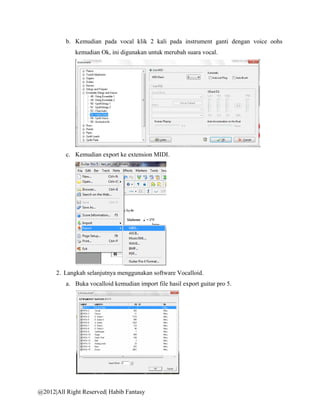 b. Kemudian pada vocal klik 2 kali pada instrument ganti dengan voice oohs
             kemudian Ok, ini digunakan untuk merubah suara vocal.




          c. Kemudian export ke extension MIDI.




      2. Langkah selanjutnya menggunakan software Vocalloid.
          a. Buka vocalloid kemudian import file hasil export guitar pro 5.




@2012|All Right Reserved| Habib Fantasy
 
