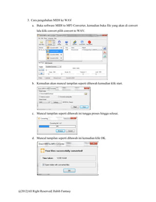 3. Cara pengubahan MIDI ke WAV
          a. Buka software MIDI to MP3 Converter, kemudian buka file yang akan di convert
             lalu klik convert pilih convert to WAV.




          b. Kemudian akan muncul tampilan seperti dibawah kemudian klik start.




          c. Muncul tampilan seperti dibawah ini tunggu proses hingga selesai.




          d. Muncul tampilan seperti dibawah ini kemudian klik OK.




@2012|All Right Reserved| Habib Fantasy
 