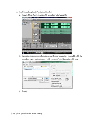 5. Cara Menggabungkan di Adobe Audition 3.0.
          a. Buka Aplikasi Adobe Audition 3.0 kemudian buka kedua file.




          b. Kemudian tinggal menggabungkan sesuai dengan lagu aslinya jika sudah pilih file
             kemudian export audio mix down pilih extension *.mp3 kemudian pilih save.




          c. Selesai




@2012|All Right Reserved| Habib Fantasy
 