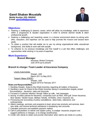 Objectives:
 Seeking a challenging & dynamic career, which will utilize my knowledge, skills & experience
within a progressive & reputed organization in order to achieve desired results & attain
professional growth.
 Seeking a challenging and rewarding career in a diverse environment where my strong work
ethic, education, and expertise can be used to help promote the mission and exceed team
goals.
 To obtain a position that will enable me to use my strong organizational skills, educational
background, and ability to work well with people.
 To enhance to my previous knowledge and find myself in a job that offers challenges and
opportunities while working in my area of expertise.
Work Experience:
Branch Manager
Insurance Broker Company
June 2016 up to present
Branch In charge / Team Leader at Insurance Company
Liberty Automobiles
Sharjah, UAE
March 2011 to May 2015
Tasjeel Village (ENOC)
Sharjah, UAE
August 2010 to February 2011
Roles and Responsibilities:
1. Handling Sharjah, Dubai & Abu Dhabi branches regarding all matters of Insurance.
2. Handling a team for Dubai & Abu Dhabi branches taking in consideration targets, proper
Documentation , Insurance rates and discounts.
3. Focused in Customer retention through follow up calls , text messages.
4. Issuing of online policies for Insurance companies such as RSA, AXA gulf, Oman Insurance,
Noor takaful, Takaful house, Methaq Takaful, Al Dhafra, Union insurance etc.
5. Processing and accounting of policy cancellations, debit notes, extensions and
endorsements.
6. Attend meetings, seminars and programs to learn about new products and services, learn
new skills, and receive technical assistance in developing new accounts.
7. Calculate premiums and establish payment method.
8. Call on policyholders to deliver and explain policy, to analyze insurance program and
suggest additions or changes, or to change beneficiaries.
9. Confer with clients to obtain and provide information when claims are made on a policy.
Gamil Shaban Moustafa
Mobile Number: 055- 5664642
E-mail: gamil.felfel@gmail.com
 