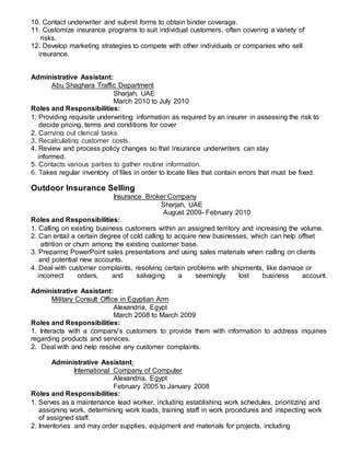 10. Contact underwriter and submit forms to obtain binder coverage.
11. Customize insurance programs to suit individual customers, often covering a variety of
risks.
12. Develop marketing strategies to compete with other individuals or companies who sell
insurance.
Administrative Assistant:
Abu Shaghara Traffic Department
Sharjah, UAE
March 2010 to July 2010
Roles and Responsibilities:
1. Providing requisite underwriting information as required by an insurer in assessing the risk to
decide pricing, terms and conditions for cover
2. Carrying out clerical tasks.
3. Recalculating customer costs.
4. Review and process policy changes so that insurance underwriters can stay
informed.
5. Contacts various parties to gather routine information.
6. Takes regular inventory of files in order to locate files that contain errors that must be fixed.
Outdoor Insurance Selling
Insurance Broker Company
Sharjah, UAE
August 2009- February 2010
Roles and Responsibilities:
1. Calling on existing business customers within an assigned territory and increasing the volume.
2. Can entail a certain degree of cold calling to acquire new businesses, which can help offset
attrition or churn among the existing customer base.
3. Preparing PowerPoint sales presentations and using sales materials when calling on clients
and potential new accounts.
4. Deal with customer complaints, resolving certain problems with shipments, like damage or
incorrect orders, and salvaging a seemingly lost business account.
Administrative Assistant:
Military Consult Office in Egyptian Arm
Alexandria, Egypt
March 2008 to March 2009
Roles and Responsibilities:
1. Interacts with a company’s customers to provide them with information to address inquiries
regarding products and services.
2. Deal with and help resolve any customer complaints.
Administrative Assistant:
International Company of Computer
Alexandria, Egypt
February 2005 to January 2008
Roles and Responsibilities:
1. Serves as a maintenance lead worker, including establishing work schedules, prioritizing and
assigning work, determining work loads, training staff in work procedures and inspecting work
of assigned staff.
2. Inventories and may order supplies, equipment and materials for projects, including
 