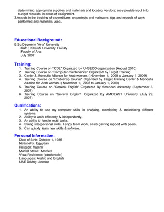 determining appropriate supplies and materials and locating vendors; may provide input into
budget requests in areas of assignment.
3.Assists in the tracking of expenditures on projects and maintains logs and records of work
performed and materials used.
Educational Background:
B.Sc Degree in "Arts" University
Kafr El Sheikh University Faculty
Faculty of Arts
July 2007
Training:
1. Training Course on "ICDL" Organized by UNSECO organization (August 2010)
2. Training Course on "Computer maintenance" Organized by Target Training
3. Center & Menoufia Alliance for Arab woman, ( November 1, 2008 to January 1, 2009)
4. Training Course on "Photoshop Course" Organized by Target Training Center & Menoufia
Alliance for Arab woman. ( November 1, 2008 to January 1, 2009)
5. Training Course on "General English" Organized By American University. (September 3,
2007)
6. Training Course on "General English" Organized By AMIDEAST University. (July 29,
2007)
Qualifications:
1. An ability to use my computer skills in analyzing, developing & maintaining different
systems.
2. Ability to work efficiently & independently.
3. An ability to handle multi tasks.
4. Strong interpersonal skills. I enjoy team work, easily gaining rapport with peers.
5. Can quickly learn new skills & software.
Personal Information:
Date of Birth: October 1, 1986
Nationality: Egyptian
Religion: Muslim
Marital Status: Married
Visa: Residence (transferable)
Languages: Arabic and English
UAE Driving License
 