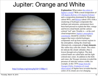 Jupiter: Orange and White
                                                         Explanation: What makes the colors in
                                                         Jupiter's clouds? With a mean temperature of
                                                         120 degrees Kelvin (-153 degrees Celsius)
                                                         and a composition dominated by Hydrogen
                                                         (about 90%), and Helium (about 10%) with a
                                                         smattering of hydrogen compounds like
                                                         methane and ammonia, astronomers have
                                                         been hard pressed to explain the blue, orange
                                                         and brown cloud bands and the salmon
                                                         colored "red" spot. Trouble is -- at the cool
                                                         cloud temperatures Jupiter's atmospheric
                                                         constituents should be colorless! Some
                                                         suggest that more colorful hydrogen
                                                         compounds well up from warmer regions in
                                                         the atmosphere, tinting the cloud tops.
                                                         Alternatively, compounds of trace elements
                                                         like sulfur may color the clouds. The colors
                                                         do indicate the clouds' altitudes, blue is
                                                         lowest through red as highest. The dark
                                                         colored bands are called belts and the light
                                                         colored ones zones. In addition to the belts
                                                         and zones, the Voyager missions revealed the
                                                         presence of intricate vortices visible, for
                                                         example, in this 1979 image from the
                                                         Voyager I ﬂyby. Centuries of visual
               http://ciclops.org/view.php?id=110&js=1   observations of Jupiter have revealed that the
                                                         colors of its clouds are ever changing.
Thursday, March 18, 2010                                                                             12
 