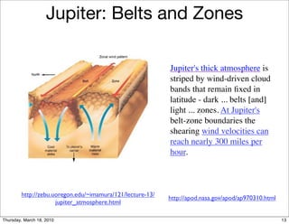 Jupiter: Belts and Zones

                                                           Jupiter's thick atmosphere is
                                                           striped by wind-driven cloud
                                                           bands that remain ﬁxed in
                                                           latitude - dark ... belts [and]
                                                           light ... zones. At Jupiter's
                                                           belt-zone boundaries the
                                                           shearing wind velocities can
                                                           reach nearly 300 miles per
                                                           hour.



        http://zebu.uoregon.edu/~imamura/121/lecture-13/
                                                           http://apod.nasa.gov/apod/ap970310.html
                     jupiter_atmosphere.html

Thursday, March 18, 2010                                                                             13
 